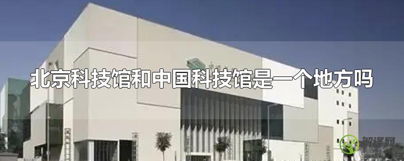 北京科技馆和中国科技馆是一个地方吗？