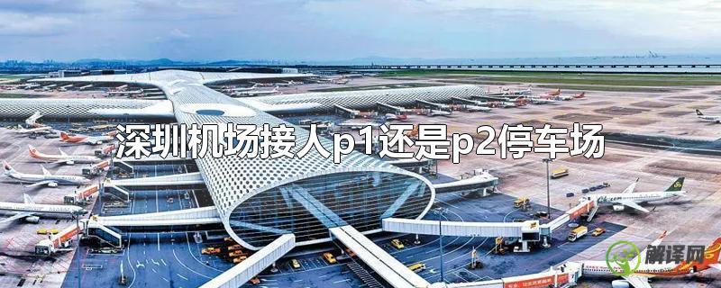 深圳机场接人p1还是p2停车场(深圳机场最近的停车场是P2吗)